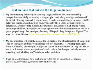 Is it an issue that links to the target audience?
 My documentary definitely links to my target audience because censorship
  companies are mainly protecting young people particularly teenagers who could
  be at risk of being persuaded or encouraged to do immoral, illegal or unacceptable
  activities that is often shown on music videos by their idols, favourite singers,
  celebrities, artists or role models. For example, a majority of R&B music videos
  encourage violence, inappropriate language or objectifies women more or less in a
  pornographic way. For example, the song of Neyo ft. Trey Songz and T-pain/ The
  way you move. Source: http://www.youtube.com/watch?v=_b2NqV5v87U

 My documentary will mainly look at the impacts of the objectification of women, it
   has on teenagers and how censorships will not mean that it will stop teenagers
  from not hearing or seeing inappropriate scenes in music videos as they can always
  see it on Internet where a majority of music videos that has particularly women
  revealing their clothing on Youtube or other websites.

 I will be also looking at how such music video has an impact on teenagers,
  physically, emotionally, intellectually and socially.
 