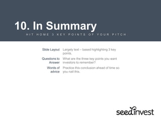 10. In Summary
H I T H O M E 3 K E Y P O I N T S O F Y O U R P I T C H
Slide Layout Largely text – based highlighting 3 key
points.
Questions to
Answer
What are the three key points you want
investors to remember?
Words of
advice
Practice this conclusion ahead of time so
you nail this.
 