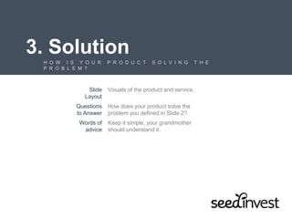3. Solution
H O W I S Y O U R P R O D U C T S O L V I N G T H E
P R O B L E M ?
Slide
Layout
Visuals of the product and service.
Questions
to Answer
How does your product solve the
problem you defined in Slide 2?
Words of
advice
Keep it simple, your grandmother
should understand it.
 