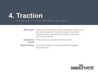 4. Traction
V I S U A L I Z E Y O U R G R O W T H T O D A T E
Slide Layout Clear graph of historical traction and growth, pull out the
key metrics investors should remember. Use either
revenue growth, user growth or whatever key metric
proves your traction.
Questions to
Answer
What’s been your traction up to this point?
Words of advice This slide is critical to keep the audience engaged.
No projections.
 