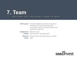 7. Team
W H Y A R E Y O U T H E R I G H T T E A M T O W I N ?
Slide Layout Include headshots and bios of key team
members. Pull out impressive past
accomplishments (ie. Industry experience,
companies sold etc.)
Questions to
Answer
Who are you?
Why are you a winning team?
Words of
advice
Keep it picture and logo heavy, and text-
light.
 