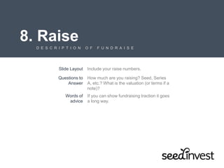 8. Raise
D E S C R I P T I O N O F F U N D R A I S E
Slide Layout Include your raise numbers.
Questions to
Answer
How much are you raising? Seed, Series
A, etc.? What is the valuation (or terms if a
note)?
Words of
advice
If you can show fundraising traction it goes
a long way.
 