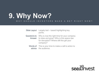 9. Why Now?
W H Y S H O U L D I N V E S T O R S M A K E A B E T R I G H T N O W ?
Slide Layout Largely text – based highlighting key
points.
Questions to
Answer
Why is now the right time for your company
to raise and grow? Why is this space ripe
for disruption? Where will this get your
company?
Words of
advice
This is your time to make a call to action to
the audience.
 