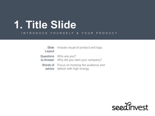 1. Title Slide
I N T R O D U C E Y O U R S E L F & Y O U R P R O D U C T
Slide
Layout
Include visual of product and logo.
Questions
to Answer
Who are you?
Why did you start your company?
Words of
advice
Focus on hooking the audience and
deliver with high energy.
 