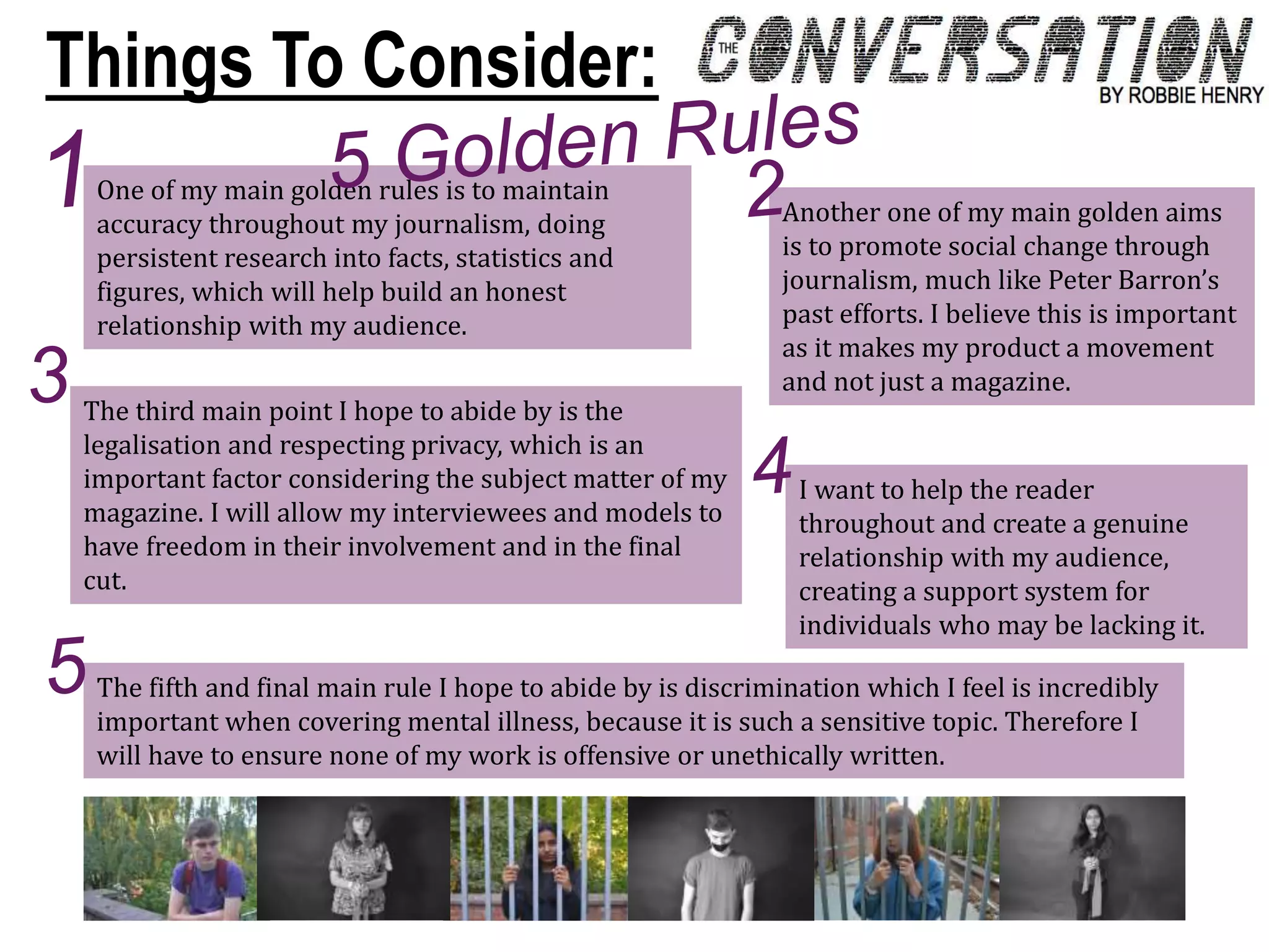 One of my main golden rules is to maintain
accuracy throughout my journalism, doing
persistent research into facts, statistics and
figures, which will help build an honest
relationship with my audience.
Another one of my main golden aims
is to promote social change through
journalism, much like Peter Barron’s
past efforts. I believe this is important
as it makes my product a movement
and not just a magazine.
The third main point I hope to abide by is the
legalisation and respecting privacy, which is an
important factor considering the subject matter of my
magazine. I will allow my interviewees and models to
have freedom in their involvement and in the final
cut.
I want to help the reader
throughout and create a genuine
relationship with my audience,
creating a support system for
individuals who may be lacking it.
The fifth and final main rule I hope to abide by is discrimination which I feel is incredibly
important when covering mental illness, because it is such a sensitive topic. Therefore I
will have to ensure none of my work is offensive or unethically written.
Things To Consider:
 