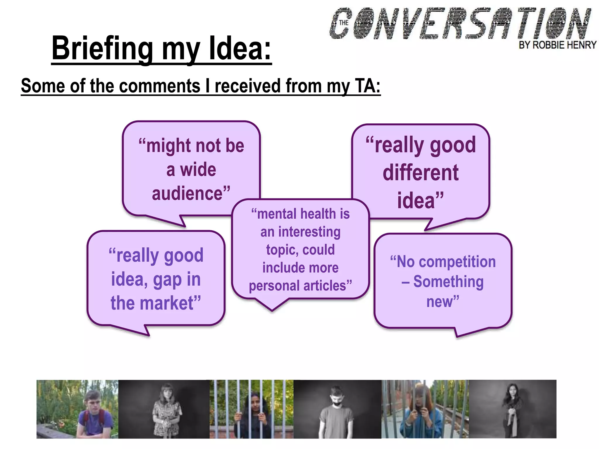 Briefing my Idea:
Some of the comments I received from my TA:
“might not be
a wide
audience”
“No competition
– Something
new”
“really good
different
idea”
“really good
idea, gap in
the market”
“mental health is
an interesting
topic, could
include more
personal articles”
 