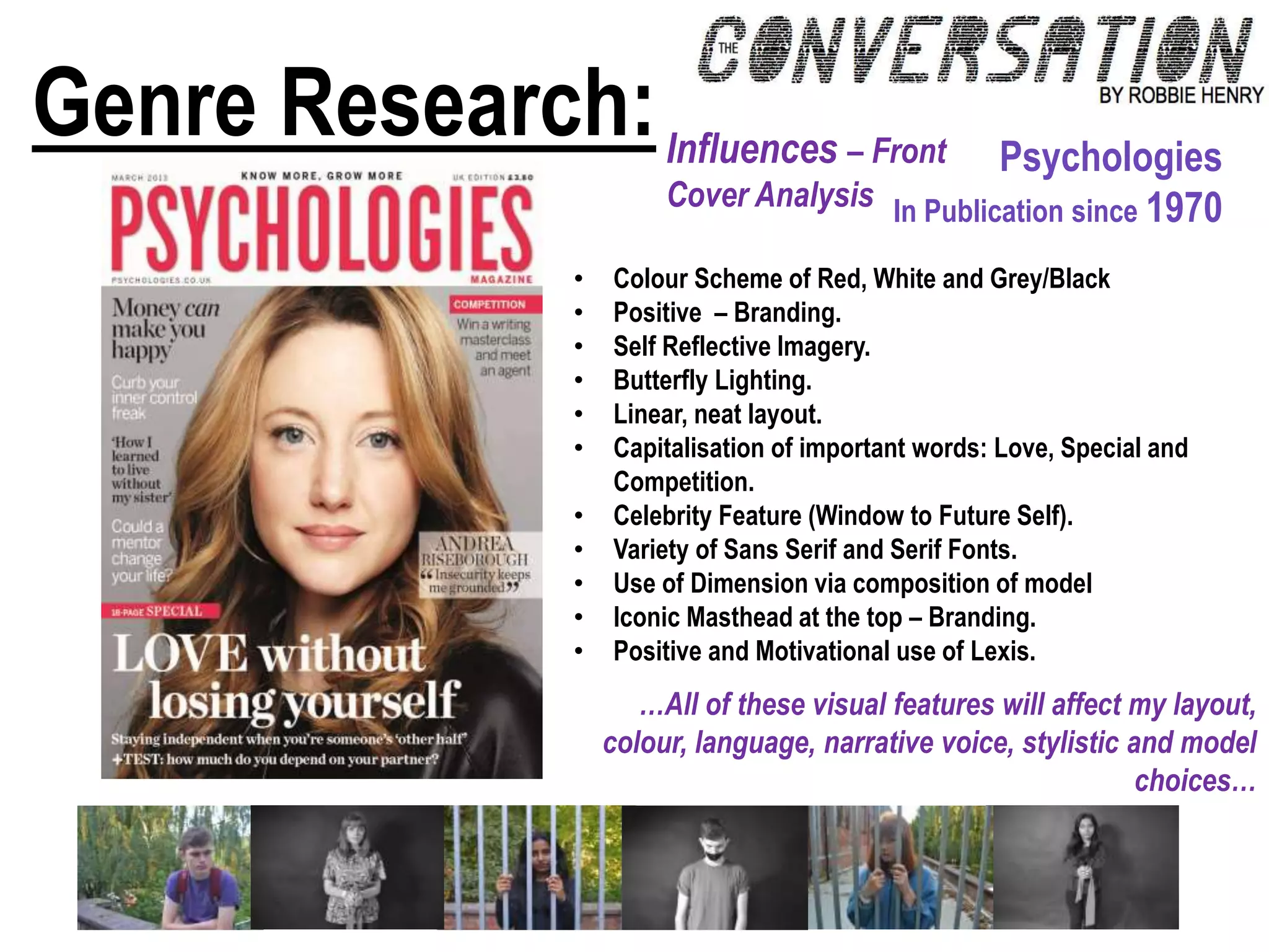 Genre Research:Influences – Front
Cover Analysis
Psychologies
In Publication since 1970
• Colour Scheme of Red, White and Grey/Black
• Positive – Branding.
• Self Reflective Imagery.
• Butterfly Lighting.
• Linear, neat layout.
• Capitalisation of important words: Love, Special and
Competition.
• Celebrity Feature (Window to Future Self).
• Variety of Sans Serif and Serif Fonts.
• Use of Dimension via composition of model
• Iconic Masthead at the top – Branding.
• Positive and Motivational use of Lexis.
…All of these visual features will affect my layout,
colour, language, narrative voice, stylistic and model
choices…
 