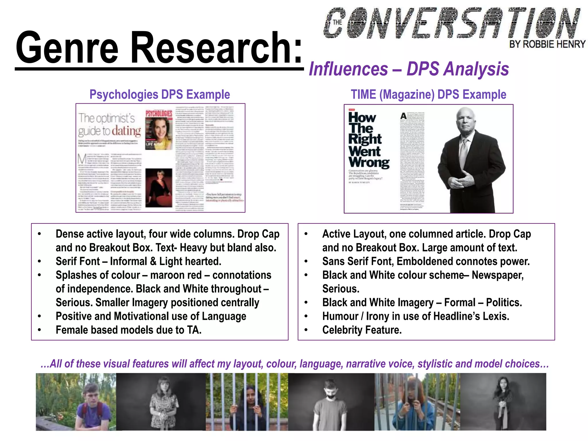 Genre Research:Influences – DPS Analysis
• Dense active layout, four wide columns. Drop Cap
and no Breakout Box. Text- Heavy but bland also.
• Serif Font – Informal & Light hearted.
• Splashes of colour – maroon red – connotations
of independence. Black and White throughout –
Serious. Smaller Imagery positioned centrally
• Positive and Motivational use of Language
• Female based models due to TA.
…All of these visual features will affect my layout, colour, language, narrative voice, stylistic and model choices…
TIME (Magazine) DPS ExamplePsychologies DPS Example
• Active Layout, one columned article. Drop Cap
and no Breakout Box. Large amount of text.
• Sans Serif Font, Emboldened connotes power.
• Black and White colour scheme– Newspaper,
Serious.
• Black and White Imagery – Formal – Politics.
• Humour / Irony in use of Headline’s Lexis.
• Celebrity Feature.
 