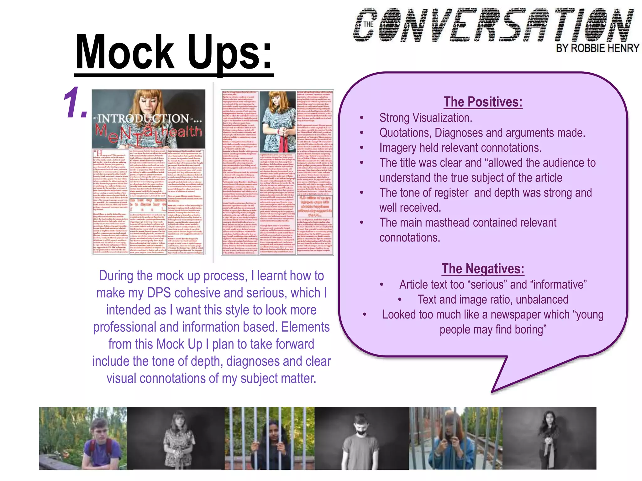Mock Ups:
1.
During the mock up process, I learnt how to
make my DPS cohesive and serious, which I
intended as I want this style to look more
professional and information based. Elements
from this Mock Up I plan to take forward
include the tone of depth, diagnoses and clear
visual connotations of my subject matter.
The Positives:
• Strong Visualization.
• Quotations, Diagnoses and arguments made.
• Imagery held relevant connotations.
• The title was clear and “allowed the audience to
understand the true subject of the article
• The tone of register and depth was strong and
well received.
• The main masthead contained relevant
connotations.
The Negatives:
• Article text too “serious” and “informative”
• Text and image ratio, unbalanced
• Looked too much like a newspaper which “young
people may find boring”
 