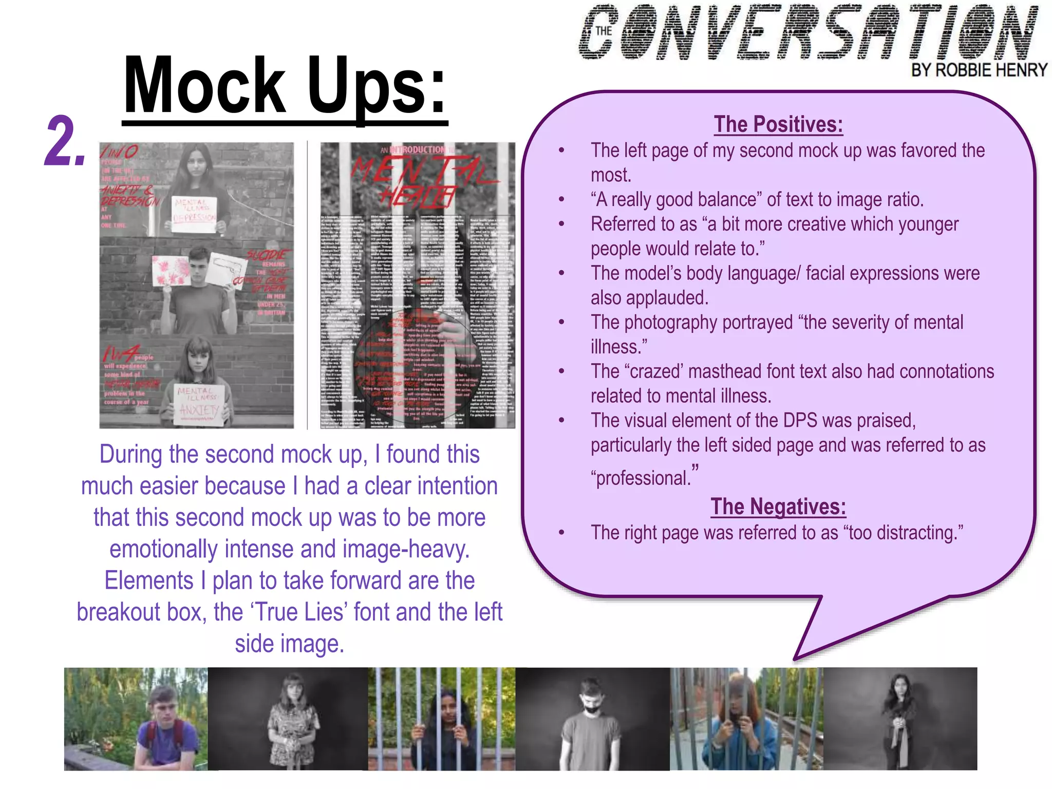 Mock Ups:
2.
During the second mock up, I found this
much easier because I had a clear intention
that this second mock up was to be more
emotionally intense and image-heavy.
Elements I plan to take forward are the
breakout box, the ‘True Lies’ font and the left
side image.
The Positives:
• The left page of my second mock up was favored the
most.
• “A really good balance” of text to image ratio.
• Referred to as “a bit more creative which younger
people would relate to.”
• The model’s body language/ facial expressions were
also applauded.
• The photography portrayed “the severity of mental
illness.”
• The “crazed’ masthead font text also had connotations
related to mental illness.
• The visual element of the DPS was praised,
particularly the left sided page and was referred to as
“professional.”
The Negatives:
• The right page was referred to as “too distracting.”
 