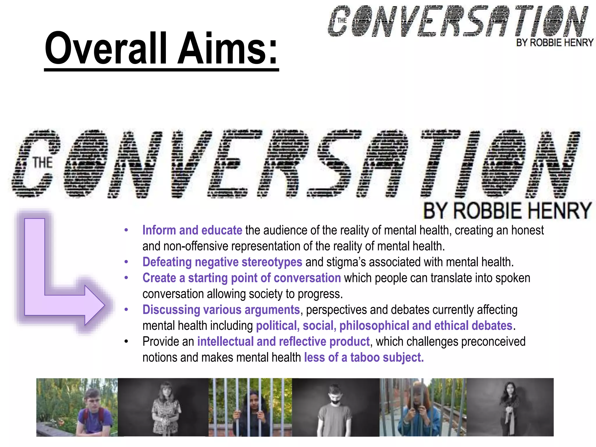 Overall Aims:
• Inform and educate the audience of the reality of mental health, creating an honest
and non-offensive representation of the reality of mental health.
• Defeating negative stereotypes and stigma’s associated with mental health.
• Create a starting point of conversation which people can translate into spoken
conversation allowing society to progress.
• Discussing various arguments, perspectives and debates currently affecting
mental health including political, social, philosophical and ethical debates.
• Provide an intellectual and reflective product, which challenges preconceived
notions and makes mental health less of a taboo subject.
 