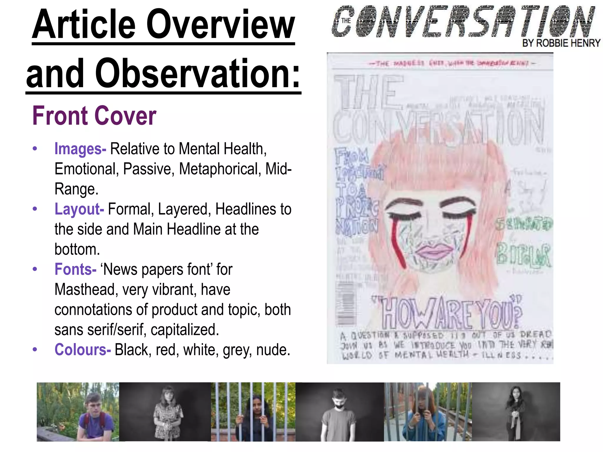 Article Overview
and Observation:
Front Cover
• Images- Relative to Mental Health,
Emotional, Passive, Metaphorical, Mid-
Range.
• Layout- Formal, Layered, Headlines to
the side and Main Headline at the
bottom.
• Fonts- ‘News papers font’ for
Masthead, very vibrant, have
connotations of product and topic, both
sans serif/serif, capitalized.
• Colours- Black, red, white, grey, nude.
 