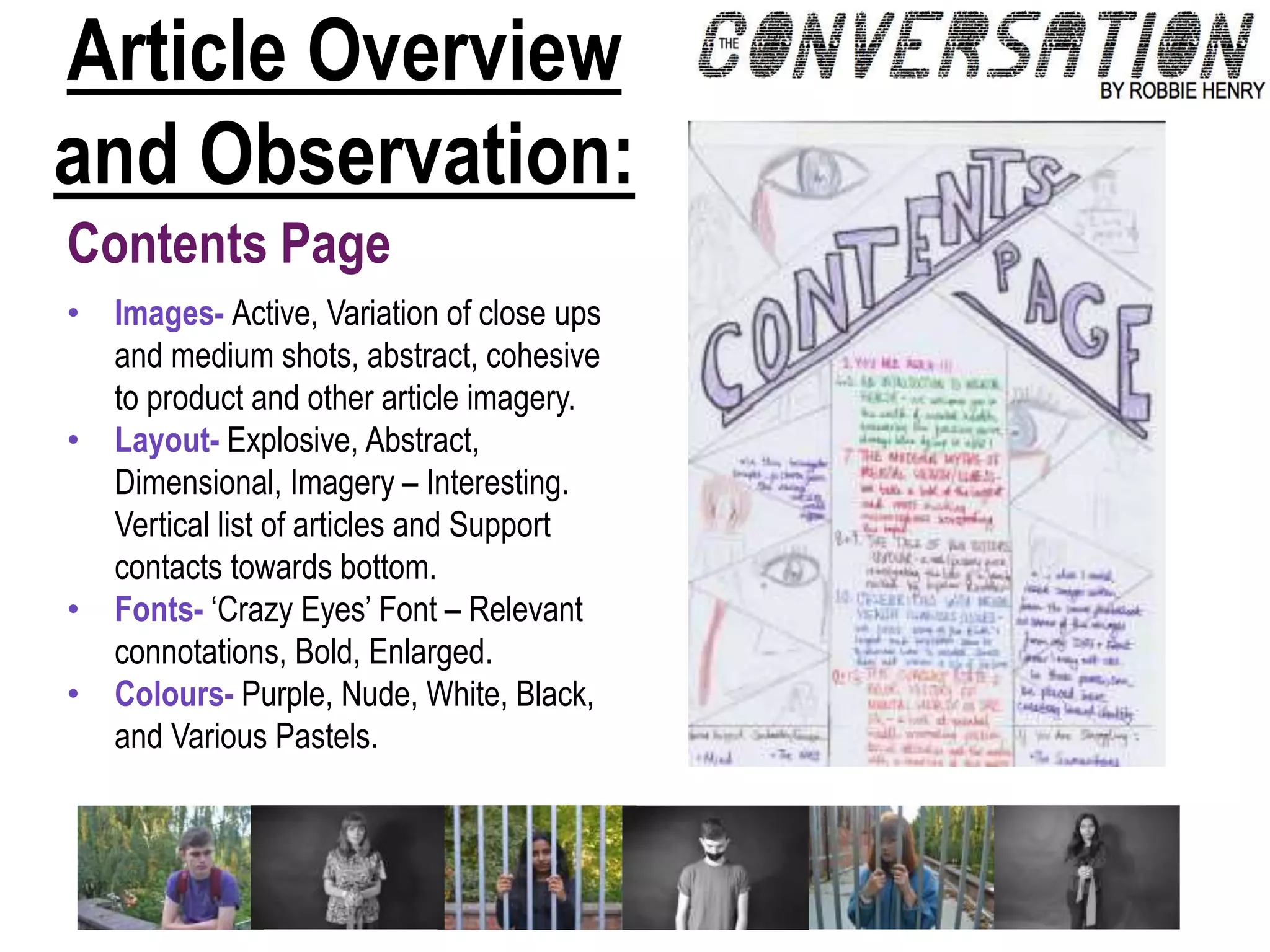Article Overview
and Observation:
Contents Page
• Images- Active, Variation of close ups
and medium shots, abstract, cohesive
to product and other article imagery.
• Layout- Explosive, Abstract,
Dimensional, Imagery – Interesting.
Vertical list of articles and Support
contacts towards bottom.
• Fonts- ‘Crazy Eyes’ Font – Relevant
connotations, Bold, Enlarged.
• Colours- Purple, Nude, White, Black,
and Various Pastels.
 