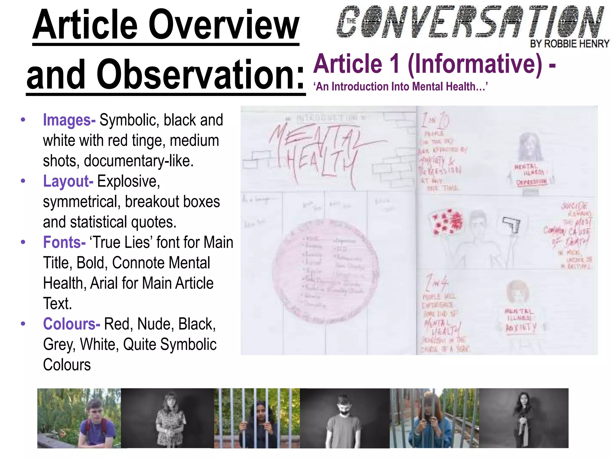 Article Overview
and Observation: Article 1 (Informative) -
‘An Introduction Into Mental Health…’
• Images- Symbolic, black and
white with red tinge, medium
shots, documentary-like.
• Layout- Explosive,
symmetrical, breakout boxes
and statistical quotes.
• Fonts- ‘True Lies’ font for Main
Title, Bold, Connote Mental
Health, Arial for Main Article
Text.
• Colours- Red, Nude, Black,
Grey, White, Quite Symbolic
Colours
 
