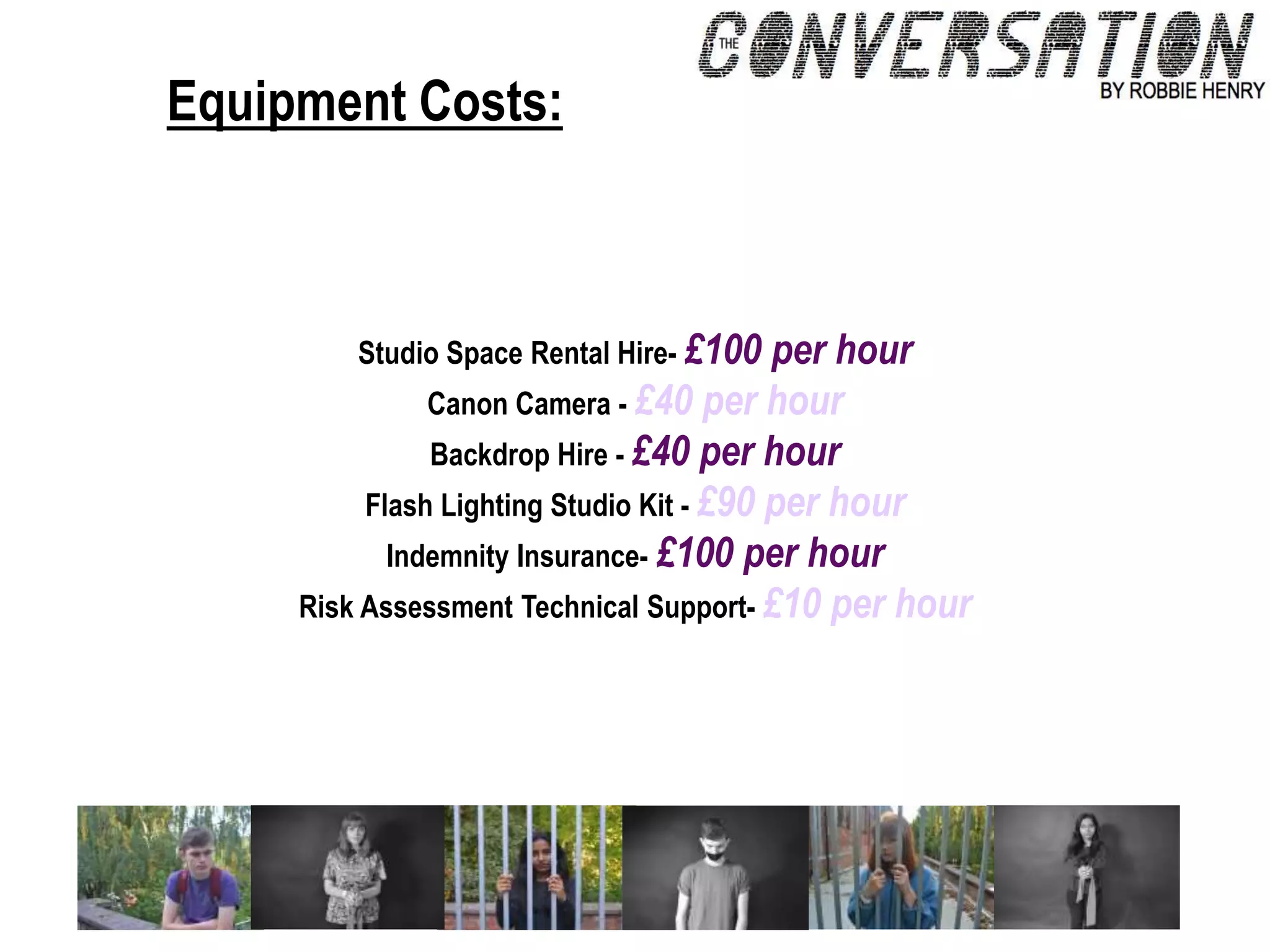 Equipment Costs:
Studio Space Rental Hire- £100 per hour
Canon Camera - £40 per hour
Backdrop Hire - £40 per hour
Flash Lighting Studio Kit - £90 per hour
Indemnity Insurance- £100 per hour
Risk Assessment Technical Support- £10 per hour
 