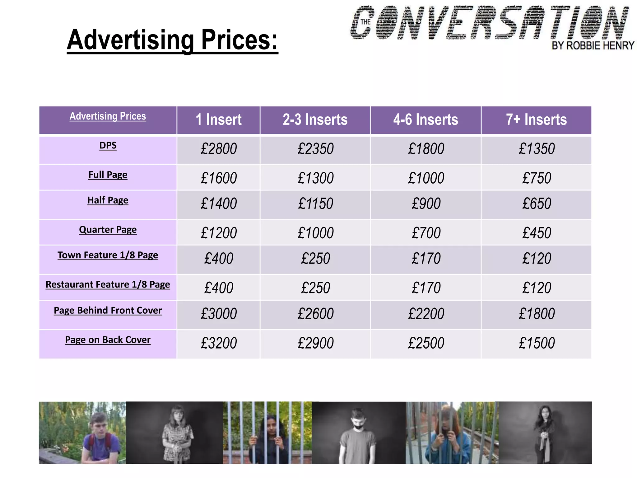 Advertising Prices:
Advertising Prices 1 Insert 2-3 Inserts 4-6 Inserts 7+ Inserts
DPS
£2800 £2350 £1800 £1350
Full Page
£1600 £1300 £1000 £750
Half Page
£1400 £1150 £900 £650
Quarter Page
£1200 £1000 £700 £450
Town Feature 1/8 Page
£400 £250 £170 £120
Restaurant Feature 1/8 Page
£400 £250 £170 £120
Page Behind Front Cover
£3000 £2600 £2200 £1800
Page on Back Cover
£3200 £2900 £2500 £1500
 