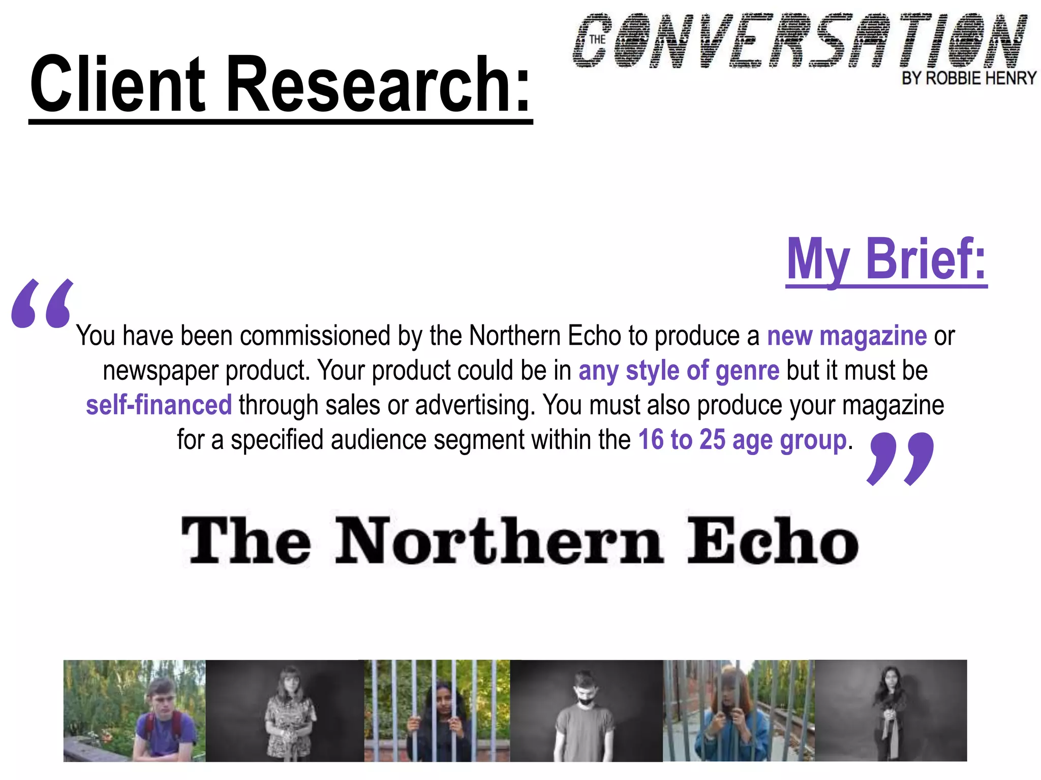 Client Research:
You have been commissioned by the Northern Echo to produce a new magazine or
newspaper product. Your product could be in any style of genre but it must be
self-financed through sales or advertising. You must also produce your magazine
for a specified audience segment within the 16 to 25 age group.
”
“
My Brief:
 