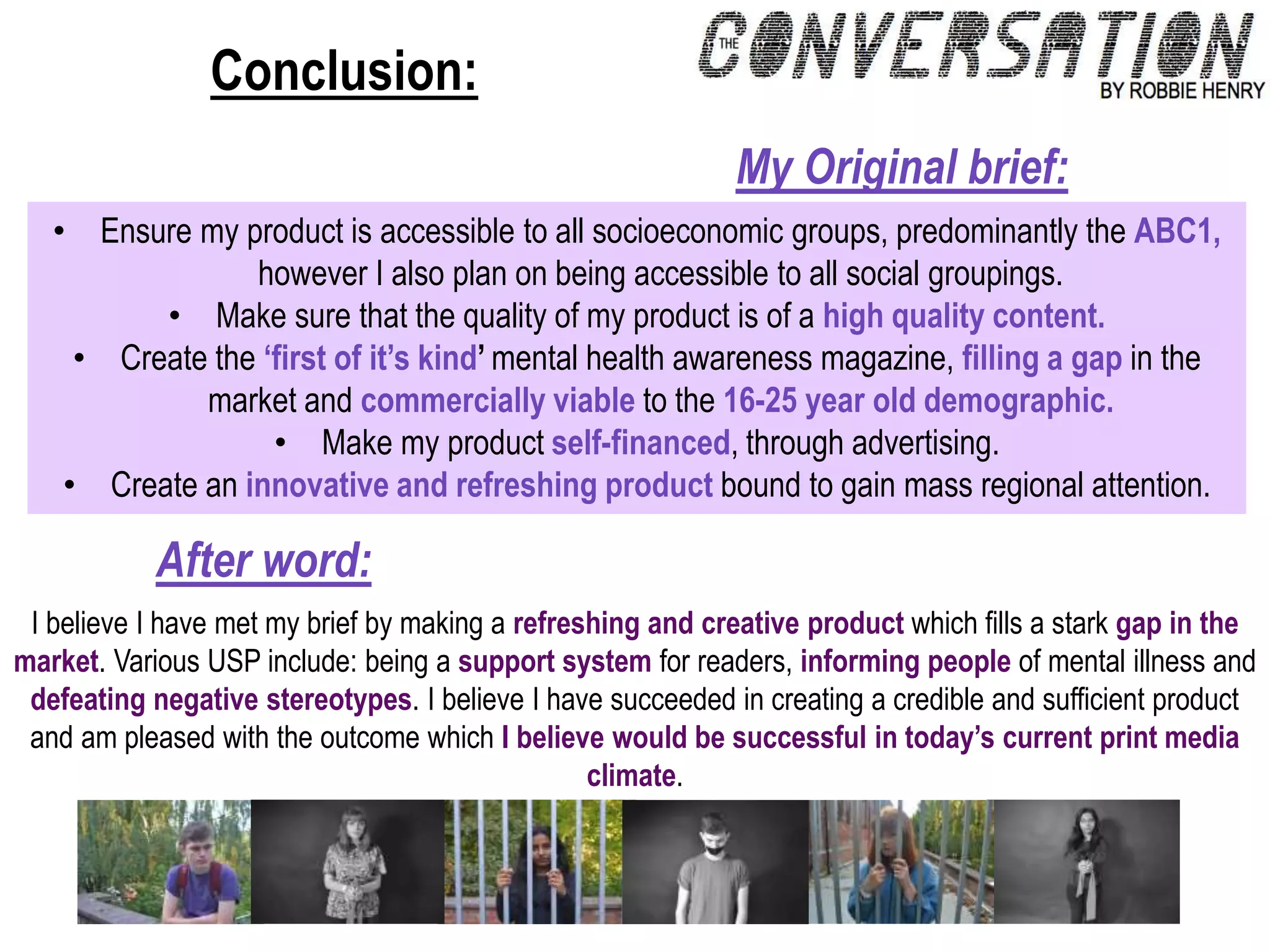 Conclusion:
• Ensure my product is accessible to all socioeconomic groups, predominantly the ABC1,
however I also plan on being accessible to all social groupings.
• Make sure that the quality of my product is of a high quality content.
• Create the ‘first of it’s kind’ mental health awareness magazine, filling a gap in the
market and commercially viable to the 16-25 year old demographic.
• Make my product self-financed, through advertising.
• Create an innovative and refreshing product bound to gain mass regional attention.
My Original brief:
I believe I have met my brief by making a refreshing and creative product which fills a stark gap in the
market. Various USP include: being a support system for readers, informing people of mental illness and
defeating negative stereotypes. I believe I have succeeded in creating a credible and sufficient product
and am pleased with the outcome which I believe would be successful in today’s current print media
climate.
After word:
 