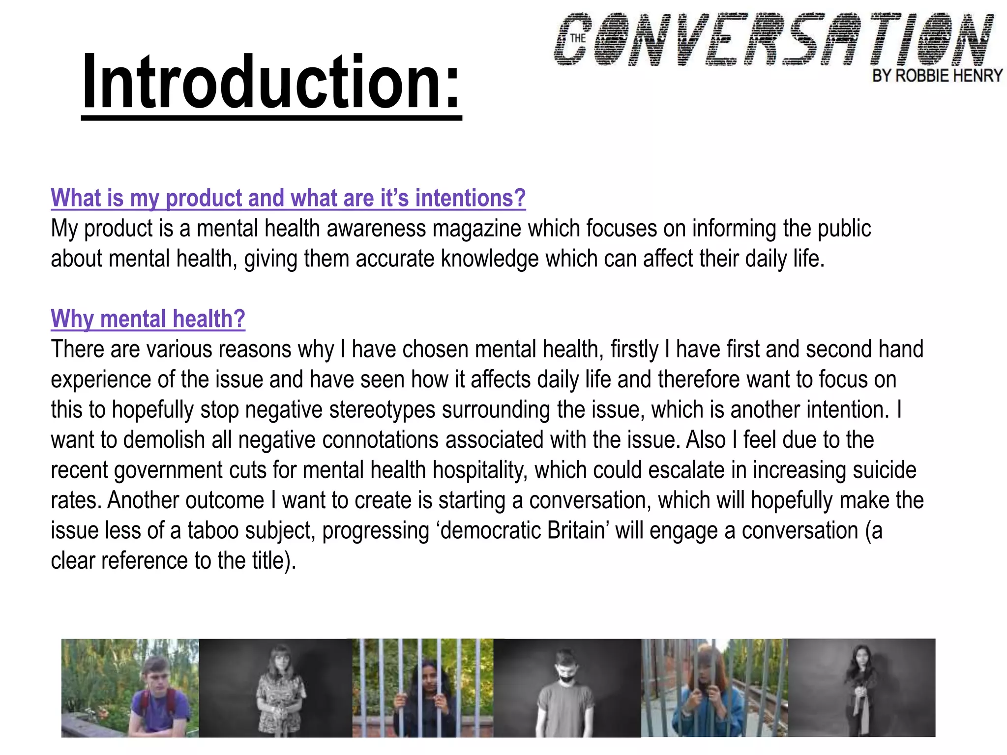 Introduction:
What is my product and what are it’s intentions?
My product is a mental health awareness magazine which focuses on informing the public
about mental health, giving them accurate knowledge which can affect their daily life.
Why mental health?
There are various reasons why I have chosen mental health, firstly I have first and second hand
experience of the issue and have seen how it affects daily life and therefore want to focus on
this to hopefully stop negative stereotypes surrounding the issue, which is another intention. I
want to demolish all negative connotations associated with the issue. Also I feel due to the
recent government cuts for mental health hospitality, which could escalate in increasing suicide
rates. Another outcome I want to create is starting a conversation, which will hopefully make the
issue less of a taboo subject, progressing ‘democratic Britain’ will engage a conversation (a
clear reference to the title).
 