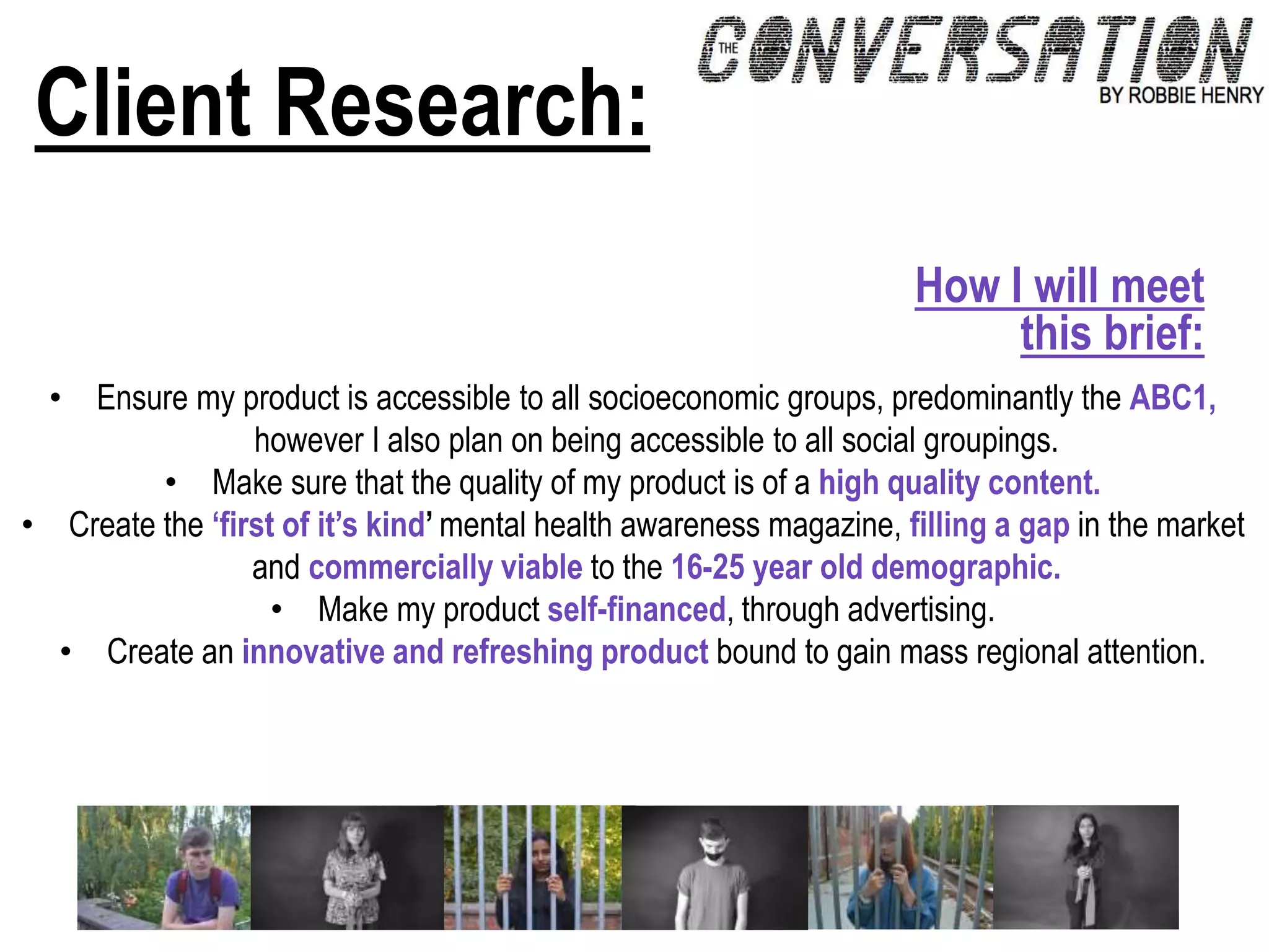 Client Research:
• Ensure my product is accessible to all socioeconomic groups, predominantly the ABC1,
however I also plan on being accessible to all social groupings.
• Make sure that the quality of my product is of a high quality content.
• Create the ‘first of it’s kind’ mental health awareness magazine, filling a gap in the market
and commercially viable to the 16-25 year old demographic.
• Make my product self-financed, through advertising.
• Create an innovative and refreshing product bound to gain mass regional attention.
How I will meet
this brief:
 