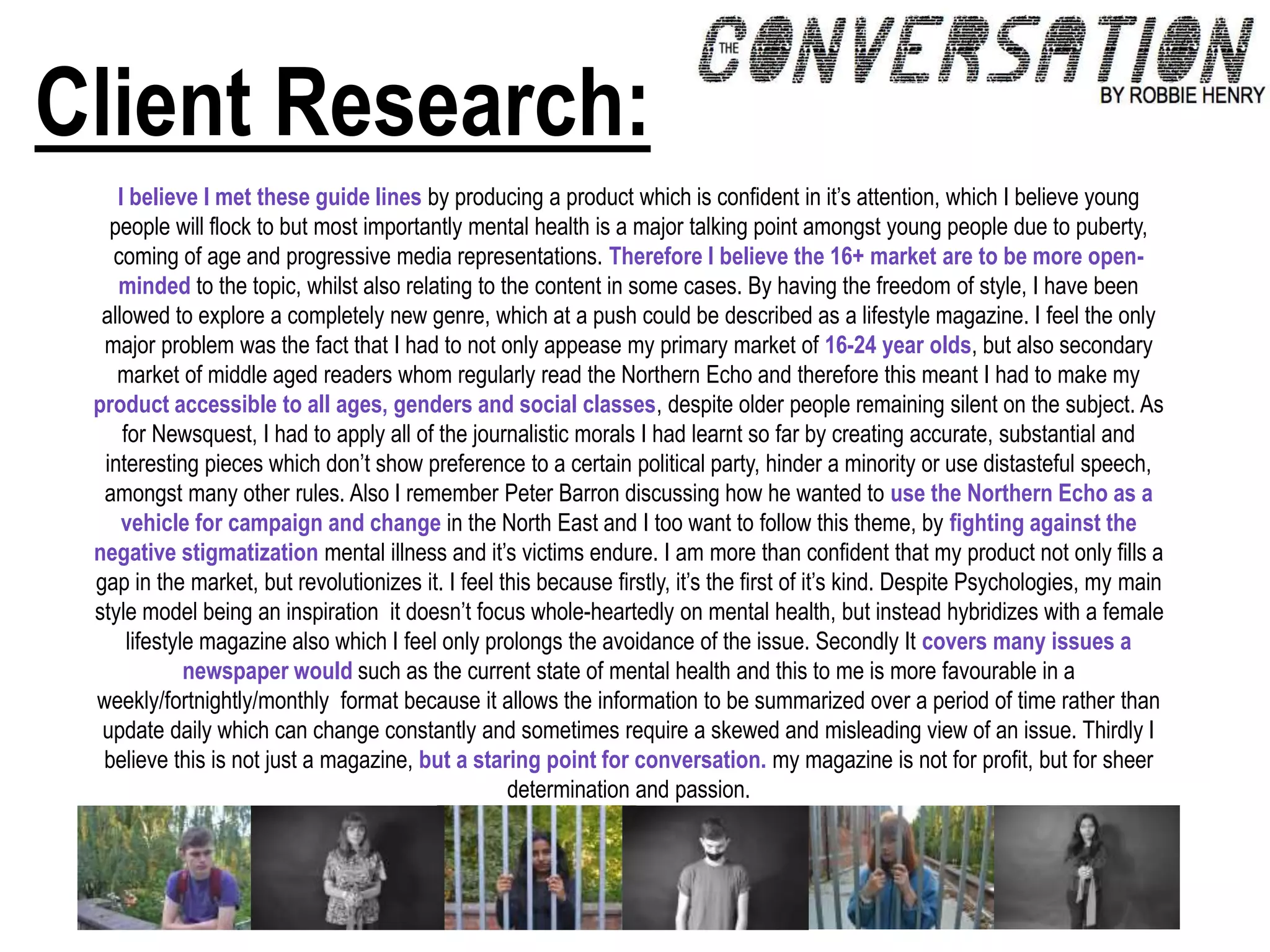 Client Research:
I believe I met these guide lines by producing a product which is confident in it’s attention, which I believe young
people will flock to but most importantly mental health is a major talking point amongst young people due to puberty,
coming of age and progressive media representations. Therefore I believe the 16+ market are to be more open-
minded to the topic, whilst also relating to the content in some cases. By having the freedom of style, I have been
allowed to explore a completely new genre, which at a push could be described as a lifestyle magazine. I feel the only
major problem was the fact that I had to not only appease my primary market of 16-24 year olds, but also secondary
market of middle aged readers whom regularly read the Northern Echo and therefore this meant I had to make my
product accessible to all ages, genders and social classes, despite older people remaining silent on the subject. As
for Newsquest, I had to apply all of the journalistic morals I had learnt so far by creating accurate, substantial and
interesting pieces which don’t show preference to a certain political party, hinder a minority or use distasteful speech,
amongst many other rules. Also I remember Peter Barron discussing how he wanted to use the Northern Echo as a
vehicle for campaign and change in the North East and I too want to follow this theme, by fighting against the
negative stigmatization mental illness and it’s victims endure. I am more than confident that my product not only fills a
gap in the market, but revolutionizes it. I feel this because firstly, it’s the first of it’s kind. Despite Psychologies, my main
style model being an inspiration it doesn’t focus whole-heartedly on mental health, but instead hybridizes with a female
lifestyle magazine also which I feel only prolongs the avoidance of the issue. Secondly It covers many issues a
newspaper would such as the current state of mental health and this to me is more favourable in a
weekly/fortnightly/monthly format because it allows the information to be summarized over a period of time rather than
update daily which can change constantly and sometimes require a skewed and misleading view of an issue. Thirdly I
believe this is not just a magazine, but a staring point for conversation. my magazine is not for profit, but for sheer
determination and passion.
 