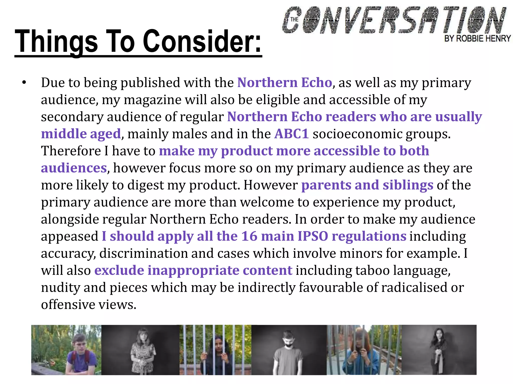 Things To Consider:
• Due to being published with the Northern Echo, as well as my primary
audience, my magazine will also be eligible and accessible of my
secondary audience of regular Northern Echo readers who are usually
middle aged, mainly males and in the ABC1 socioeconomic groups.
Therefore I have to make my product more accessible to both
audiences, however focus more so on my primary audience as they are
more likely to digest my product. However parents and siblings of the
primary audience are more than welcome to experience my product,
alongside regular Northern Echo readers. In order to make my audience
appeased I should apply all the 16 main IPSO regulations including
accuracy, discrimination and cases which involve minors for example. I
will also exclude inappropriate content including taboo language,
nudity and pieces which may be indirectly favourable of radicalised or
offensive views.
 