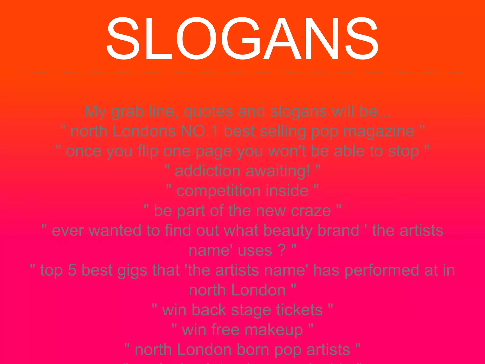 SLOGANS
My grab line, quotes and slogans will be...
" north Londons NO.1 best selling pop magazine "
" once you flip one page you won't be able to stop "
" addiction awaiting! "
" competition inside "
" be part of the new craze "
" ever wanted to find out what beauty brand ' the artists
name' uses ? "
" top 5 best gigs that 'the artists name' has performed at in
north London "
" win back stage tickets "
" win free makeup "
" north London born pop artists "
 