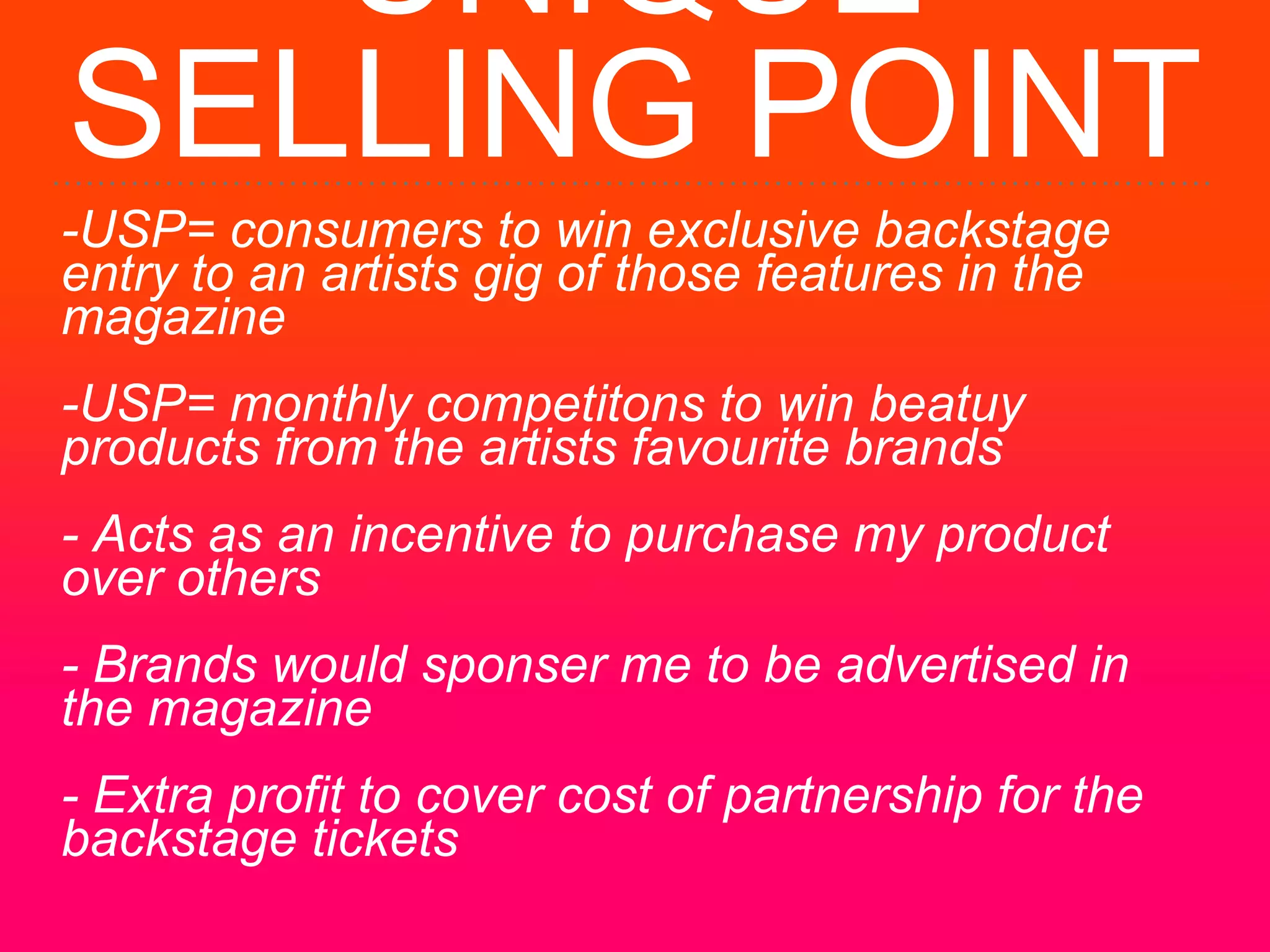 UNIQUE
SELLING POINT
-USP= consumers to win exclusive backstage
entry to an artists gig of those features in the
magazine
-USP= monthly competitons to win beatuy
products from the artists favourite brands
- Acts as an incentive to purchase my product
over others
- Brands would sponser me to be advertised in
the magazine
- Extra profit to cover cost of partnership for the
backstage tickets
 