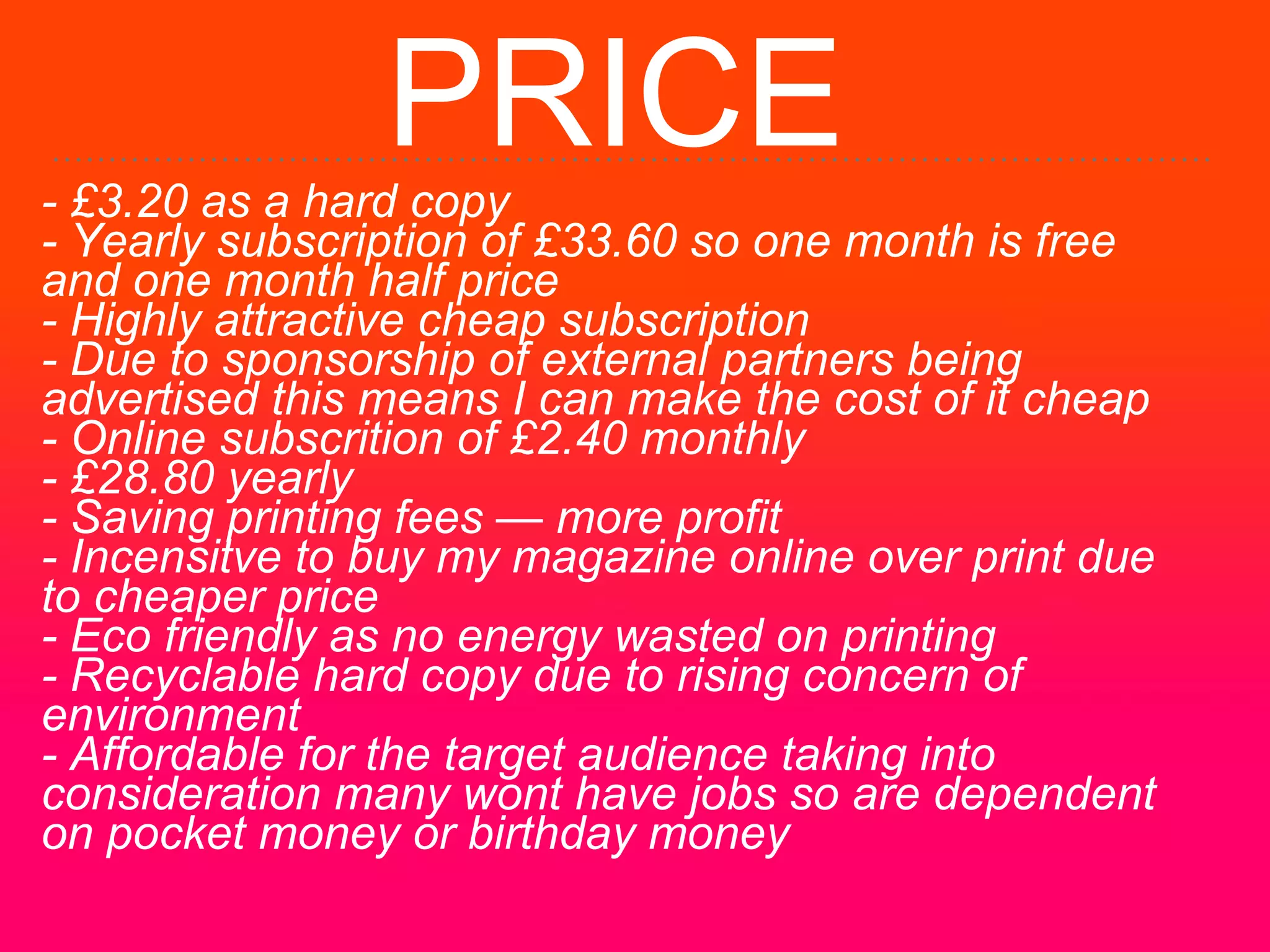 PRICE- £3.20 as a hard copy
- Yearly subscription of £33.60 so one month is free
and one month half price
- Highly attractive cheap subscription
- Due to sponsorship of external partners being
advertised this means I can make the cost of it cheap
- Online subscrition of £2.40 monthly
- £28.80 yearly
- Saving printing fees — more profit
- Incensitve to buy my magazine online over print due
to cheaper price
- Eco friendly as no energy wasted on printing
- Recyclable hard copy due to rising concern of
environment
- Affordable for the target audience taking into
consideration many wont have jobs so are dependent
on pocket money or birthday money
 