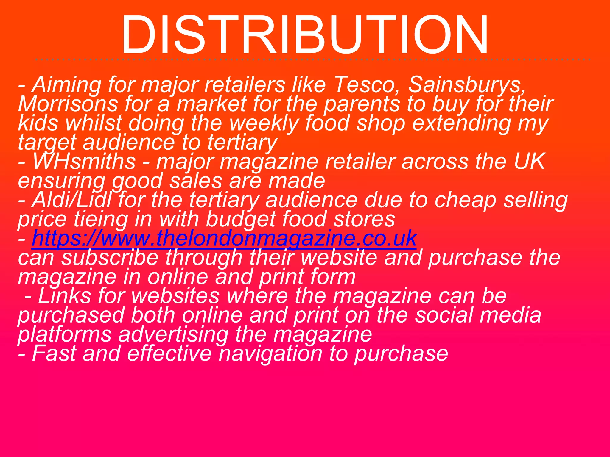 DISTRIBUTION
- Aiming for major retailers like Tesco, Sainsburys,
Morrisons for a market for the parents to buy for their
kids whilst doing the weekly food shop extending my
target audience to tertiary
- WHsmiths - major magazine retailer across the UK
ensuring good sales are made
- Aldi/Lidl for the tertiary audience due to cheap selling
price tieing in with budget food stores
- https://www.thelondonmagazine.co.uk
can subscribe through their website and purchase the
magazine in online and print form
- Links for websites where the magazine can be
purchased both online and print on the social media
platforms advertising the magazine
- Fast and effective navigation to purchase
 