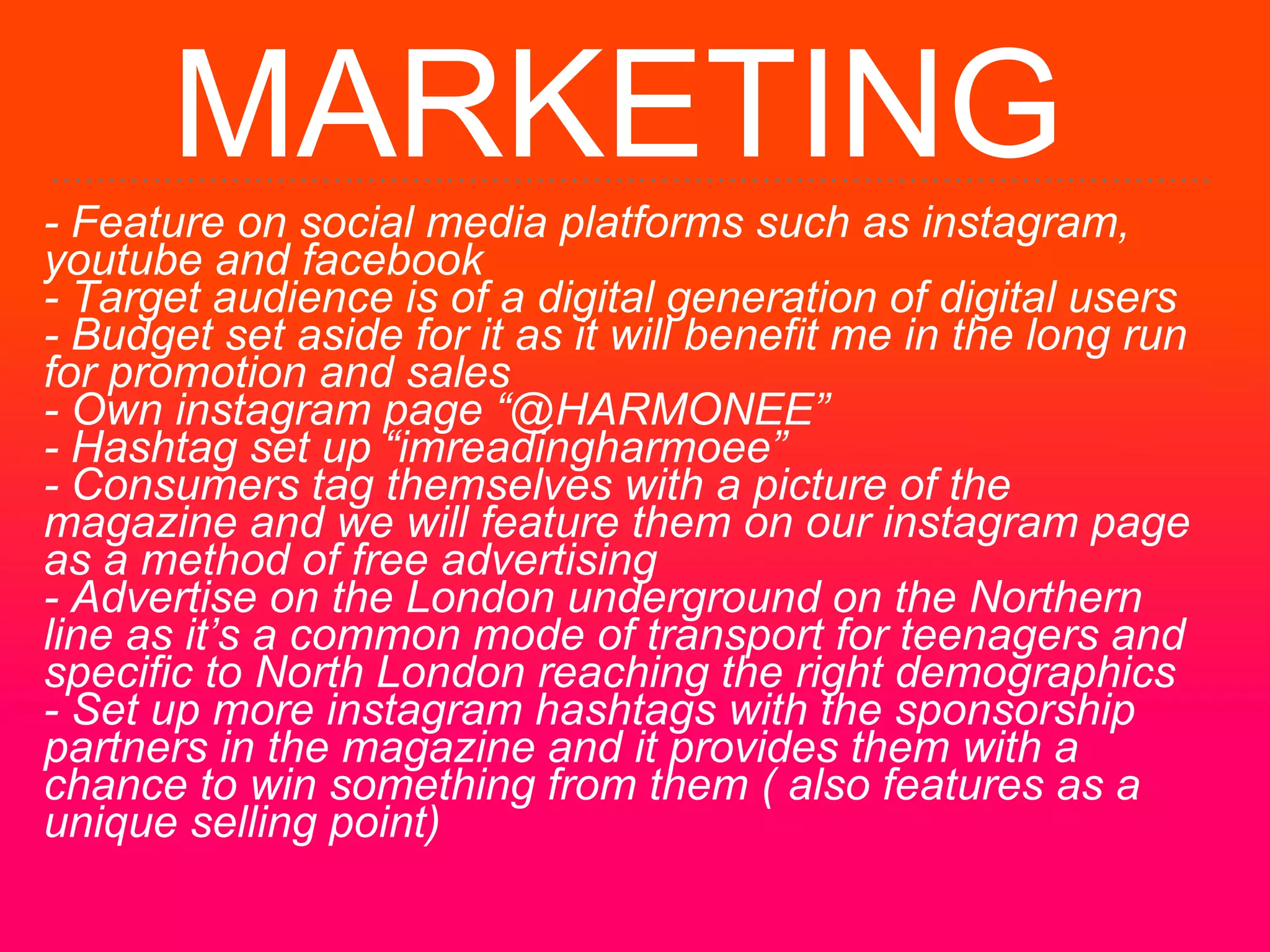 MARKETING
- Feature on social media platforms such as instagram,
youtube and facebook
- Target audience is of a digital generation of digital users
- Budget set aside for it as it will benefit me in the long run
for promotion and sales
- Own instagram page “@HARMONEE”
- Hashtag set up “imreadingharmoee”
- Consumers tag themselves with a picture of the
magazine and we will feature them on our instagram page
as a method of free advertising
- Advertise on the London underground on the Northern
line as it’s a common mode of transport for teenagers and
specific to North London reaching the right demographics
- Set up more instagram hashtags with the sponsorship
partners in the magazine and it provides them with a
chance to win something from them ( also features as a
unique selling point)
 