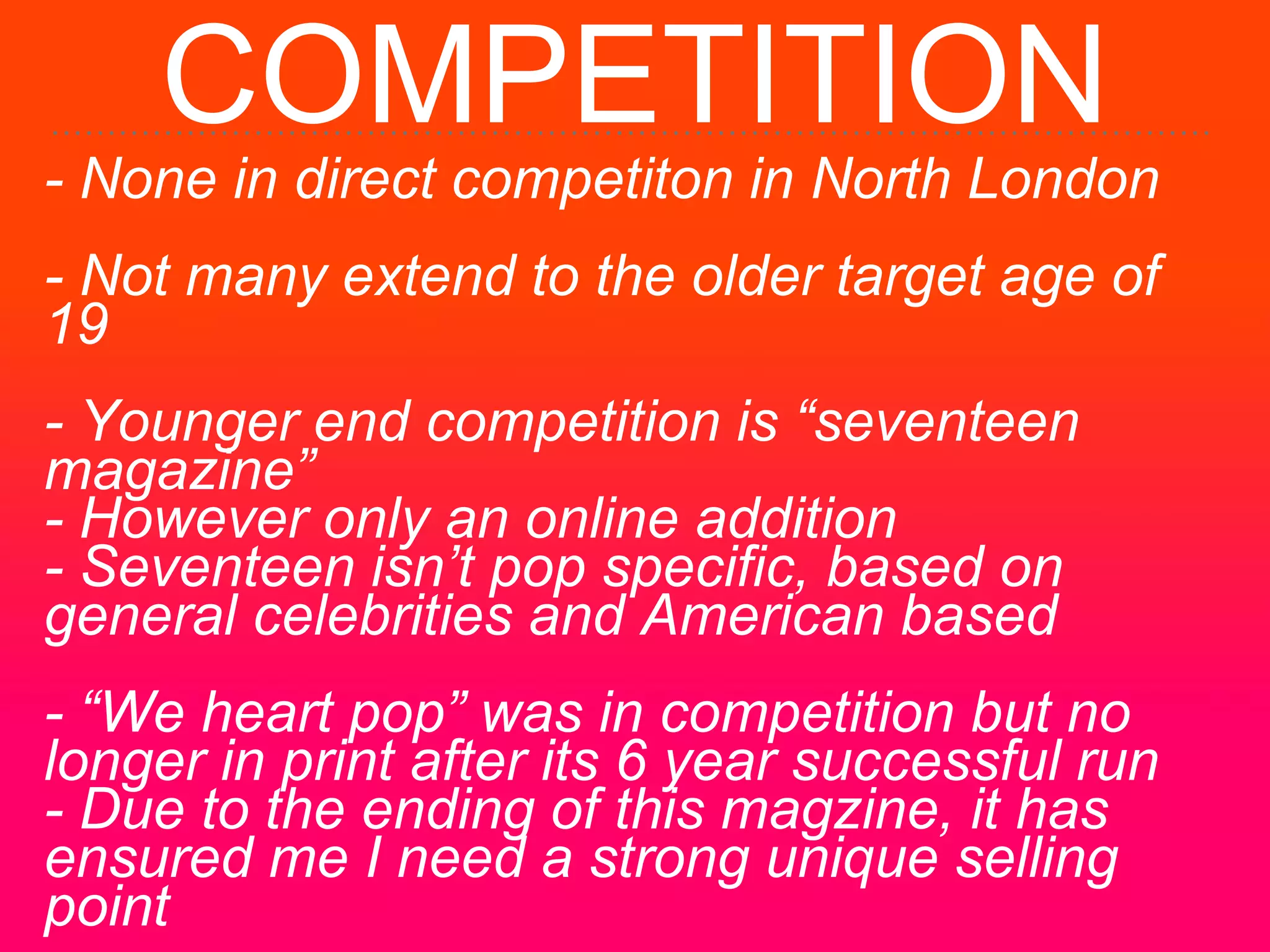 COMPETITION
- None in direct competiton in North London
- Not many extend to the older target age of
19
- Younger end competition is “seventeen
magazine”
- However only an online addition
- Seventeen isn’t pop specific, based on
general celebrities and American based
- “We heart pop” was in competition but no
longer in print after its 6 year successful run
- Due to the ending of this magzine, it has
ensured me I need a strong unique selling
point
 