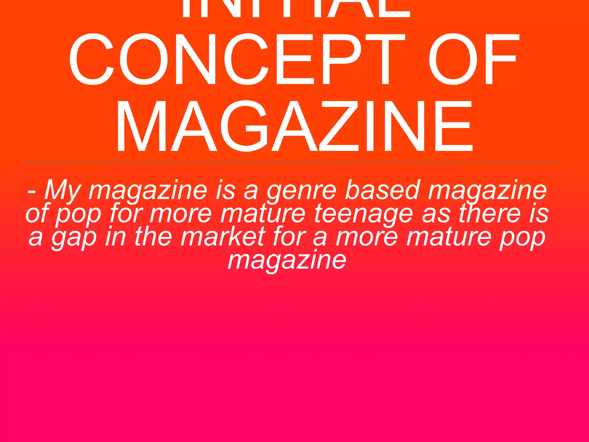 INITIAL
CONCEPT OF
MAGAZINE
- My magazine is a genre based magazine
of pop for more mature teenage as there is
a gap in the market for a more mature pop
magazine
 