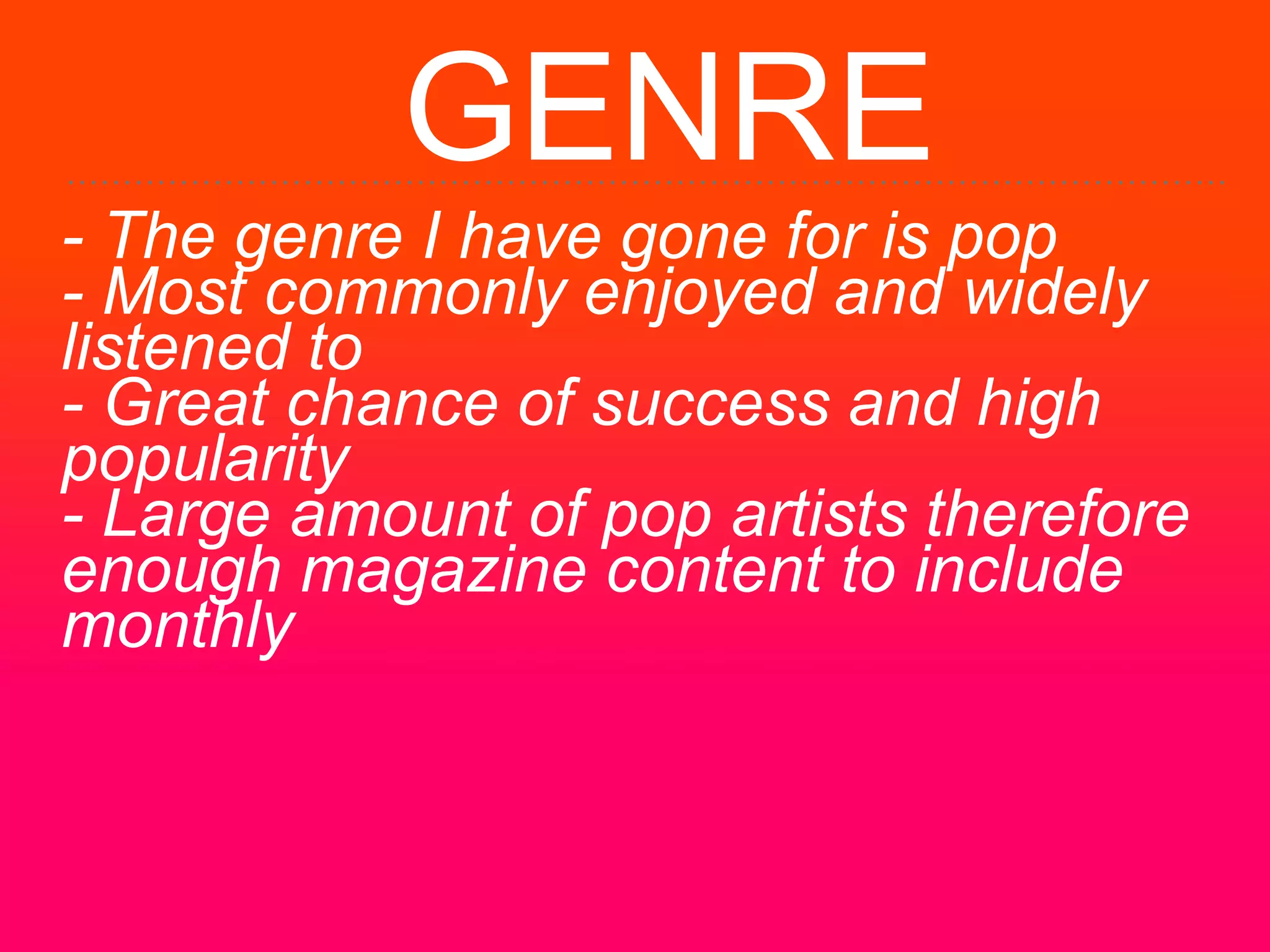 GENRE
- The genre I have gone for is pop
- Most commonly enjoyed and widely
listened to
- Great chance of success and high
popularity
- Large amount of pop artists therefore
enough magazine content to include
monthly
 