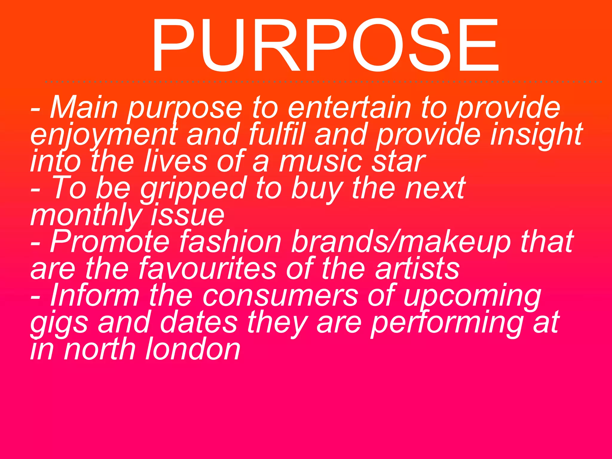 PURPOSE
- Main purpose to entertain to provide
enjoyment and fulfil and provide insight
into the lives of a music star
- To be gripped to buy the next
monthly issue
- Promote fashion brands/makeup that
are the favourites of the artists
- Inform the consumers of upcoming
gigs and dates they are performing at
in north london
 