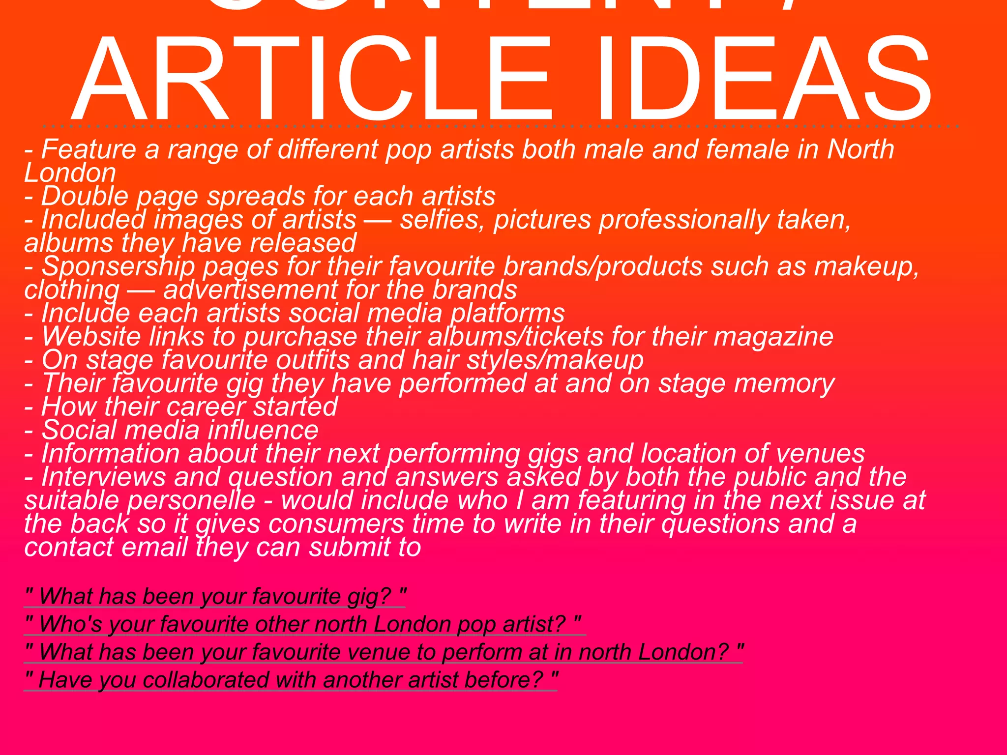 CONTENT /
ARTICLE IDEAS- Feature a range of different pop artists both male and female in North
London
- Double page spreads for each artists
- Included images of artists — selfies, pictures professionally taken,
albums they have released
- Sponsership pages for their favourite brands/products such as makeup,
clothing — advertisement for the brands
- Include each artists social media platforms
- Website links to purchase their albums/tickets for their magazine
- On stage favourite outfits and hair styles/makeup
- Their favourite gig they have performed at and on stage memory
- How their career started
- Social media influence
- Information about their next performing gigs and location of venues
- Interviews and question and answers asked by both the public and the
suitable personelle - would include who I am featuring in the next issue at
the back so it gives consumers time to write in their questions and a
contact email they can submit to
" What has been your favourite gig? "
" Who's your favourite other north London pop artist? "
" What has been your favourite venue to perform at in north London? "
" Have you collaborated with another artist before? "
 