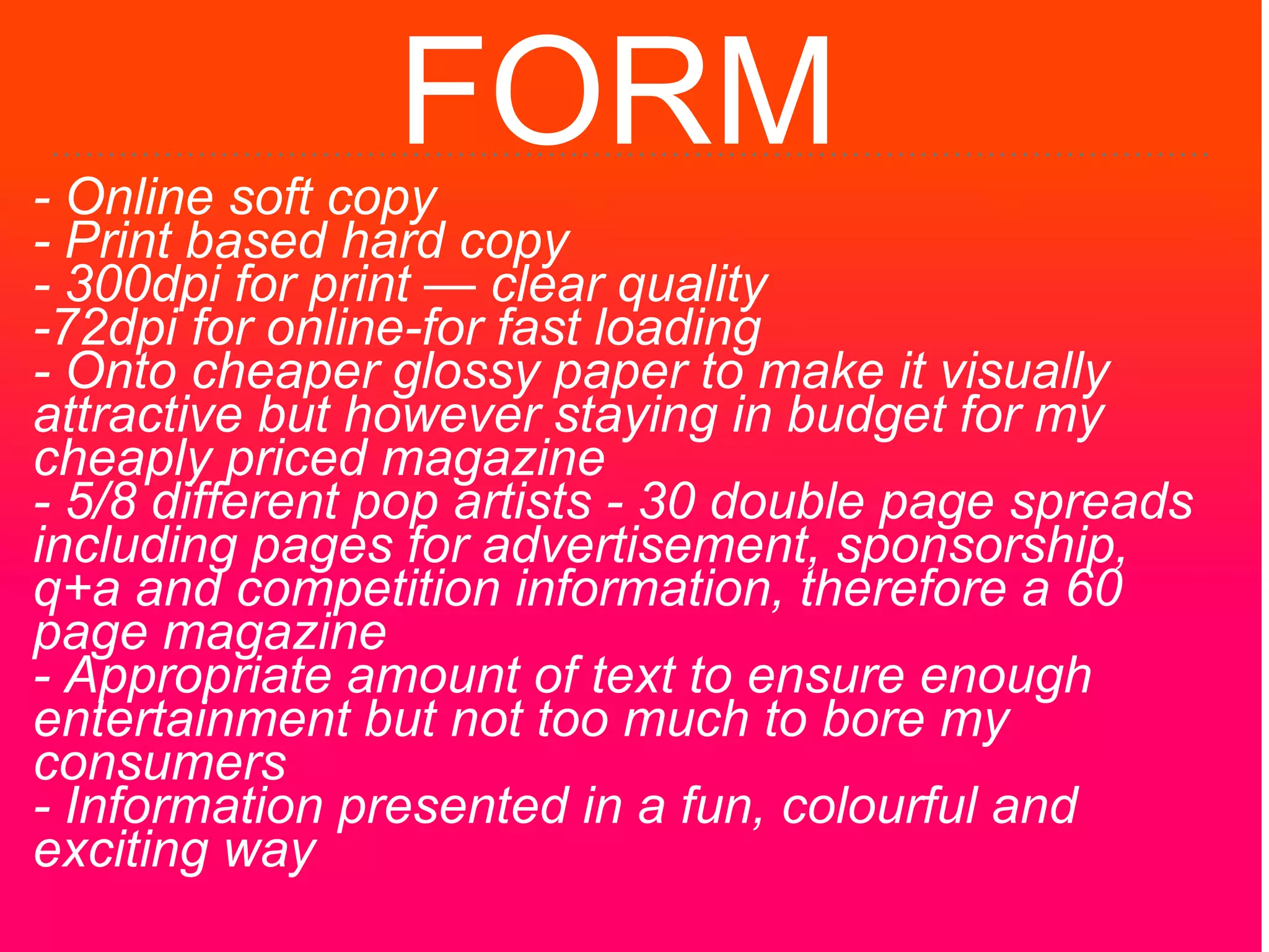 FORM- Online soft copy
- Print based hard copy
- 300dpi for print — clear quality
-72dpi for online-for fast loading
- Onto cheaper glossy paper to make it visually
attractive but however staying in budget for my
cheaply priced magazine
- 5/8 different pop artists - 30 double page spreads
including pages for advertisement, sponsorship,
q+a and competition information, therefore a 60
page magazine
- Appropriate amount of text to ensure enough
entertainment but not too much to bore my
consumers
- Information presented in a fun, colourful and
exciting way
 