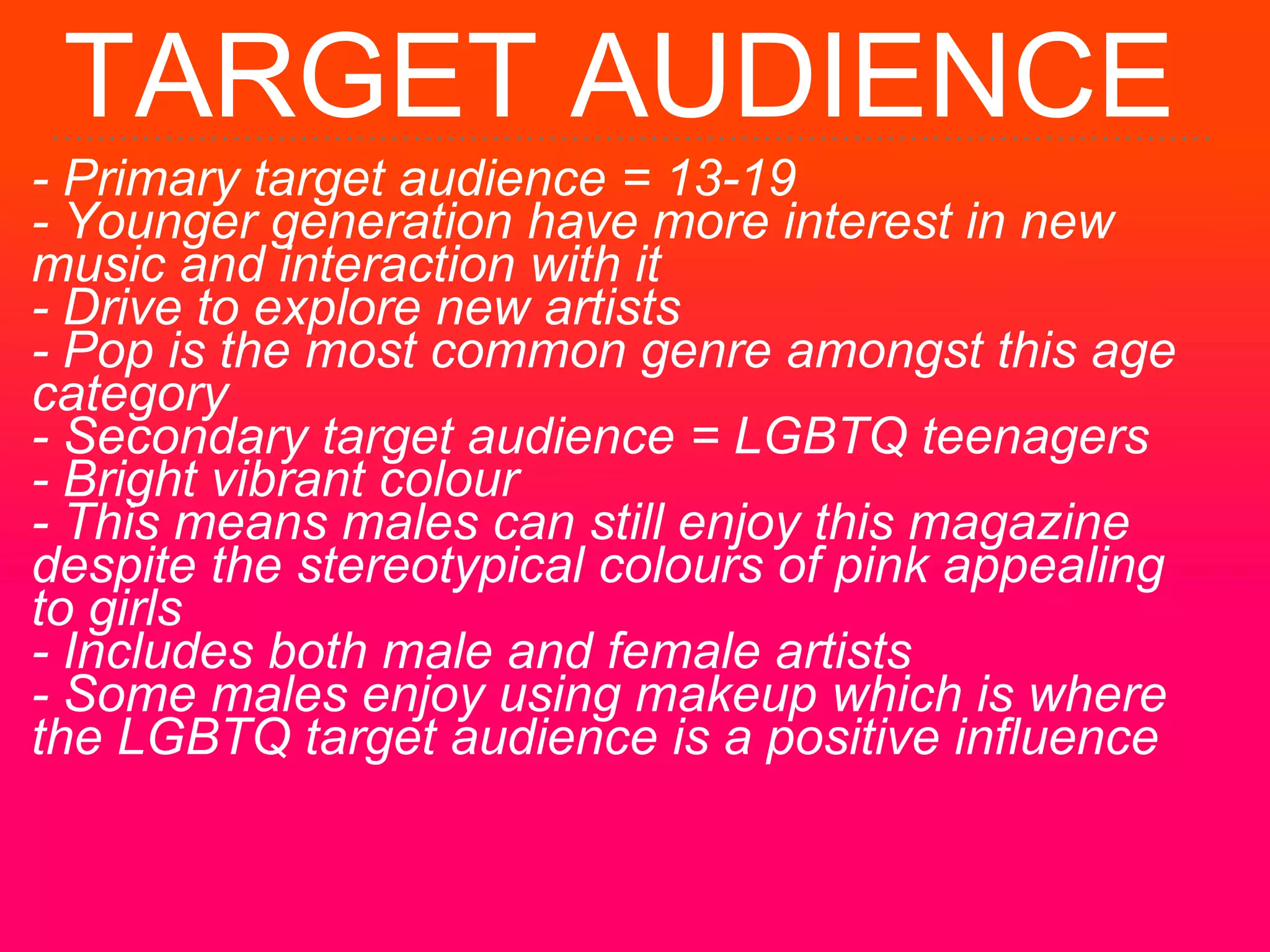 TARGET AUDIENCE
- Primary target audience = 13-19
- Younger generation have more interest in new
music and interaction with it
- Drive to explore new artists
- Pop is the most common genre amongst this age
category
- Secondary target audience = LGBTQ teenagers
- Bright vibrant colour
- This means males can still enjoy this magazine
despite the stereotypical colours of pink appealing
to girls
- Includes both male and female artists
- Some males enjoy using makeup which is where
the LGBTQ target audience is a positive influence
 