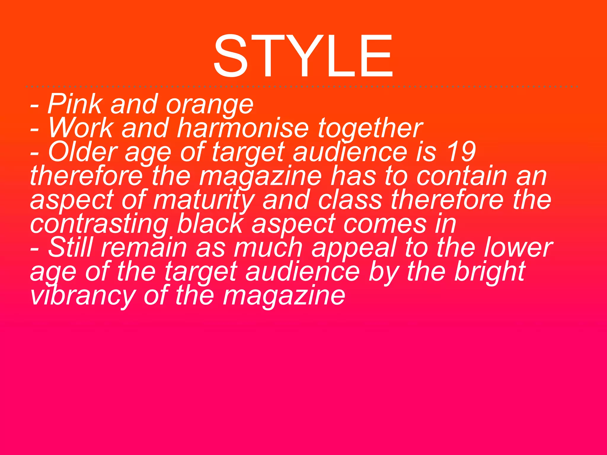 STYLE
- Pink and orange
- Work and harmonise together
- Older age of target audience is 19
therefore the magazine has to contain an
aspect of maturity and class therefore the
contrasting black aspect comes in
- Still remain as much appeal to the lower
age of the target audience by the bright
vibrancy of the magazine
 