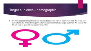 Target audience - demographic
 We have decided to target male and females because we want to break away from the codes and
conventions of a thriller/drama genre where male are normally the target audience. We believe that
this will help us generate more profit for our film.
 