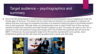 Target audience – psychographics and
summary
 Due to the film being based on a thriller/drama background the demographic we are targeting are male and
female aged 18 and over. The reason that we chose male and female in our demographic is because we
believe that they could enjoy the suspense and there is no essence of blood and gore so the female wouldn’t
have to feel squeamish. Although males are stereotypically known to watch thriller type of films we have
decided to break that convention and target female’s audience as well. The reason we rated our film 18+ is
because our film has essence of drugs (hard drugs) and it has to follow the guidelines that are set by the
BBFC. Furthermore, the psychographic target of our film are the mainstreamers and quirkies, since
thriller/drama genres are the new craze and we believe that it would suite their taste.
 
