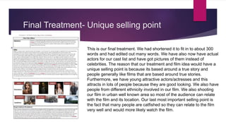 Final Treatment- Unique selling point
This is our final treatment. We had shortened it to fit in to about 300
words and had edited out many words. We have also now have actual
actors for our cast list and have got pictures of them instead of
celebrities. The reason that our treatment and film idea would have a
unique selling point is because its based around a true story and
people generally like films that are based around true stories.
Furthermore, we have young attractive actors/actresses and this
attracts in lots of people because they are good looking. We also have
people from different ethnicity involved in our film. We also shooting
our film in urban well known area so most of the audience can relate
with the film and its location. Our last most important selling point is
the fact that many people are catfished so they can relate to the film
very well and would more likely watch the film.
 