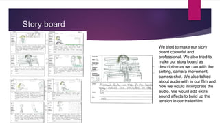 Story board
We tried to make our story
board colourful and
professional. We also tried to
make our story board as
descriptive as we can with the
setting, camera movement,
camera shot. We also talked
about audio with in our film and
how we would incorporate the
audio. We would add extra
sound affects to build up the
tension in our trailer/film.
 