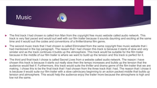 Music
 The first track I had chosen is called Iron Man from the copyright free music website called audio network. This
track is very fast paced and would suit well with our film trailer because it sounds daunting and exciting at the same
time and it would suit the codes and conventions of a thriller/drama film genre.
 The second music track that I had chosen is called Eliminated from the same copyright free music website that i
had mentioned in the top paragraph. The reason that i had chosen this track is because it starts of slow and very
sinister and as the track continues it builds up the atmosphere. This track would be suitable for the film trailer
because in the middle of our film trailer is where we want to build up the tension and this track is perfect for it.
 The third and final track I chose is called Secret Lives from a website called audio network. The reason i have
chosen this track is because it starts out really slow then the tempo increases and builds up the tension that the
audience would feel if. Furthermore, this track would suite the thriller and drama genre of the film trailer that we are
making. I chose this to be the final track that I had chosen from the three track that i had. The reason that I chose it
is because it would suite our film trailer with a slow calm/scary beginning to an action packed middle that builds up
tension and atmosphere. This would help the audience enjoy the trailer more because the atmosphere is high and
low not the same.
 