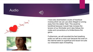 Audio
I have also downloaded a audio of heartbeat
incising which we can use when Abigail is running
away from the stalker Tyler. This would be
beneficial because it would help increase the
tension of our film/trailer and it also follows the
codes and conventions of a thriller/drama film
genre.
Furthermore, we will recorded the fast breathing
audio our self as a voice over because the ones on
the internet seem to superficial and would not suite
our characters style of breathing.
 