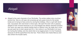 Abigail
 Abigail is the main character of our film/trailer. The whole stalker story revolves
around her. She is a 22 year old university girl who goes home for the winter
break and is trying to have some fun during the holidays. She is a girl with blond
hair, Caucasian skin and brown or blue eyes. We want the actor who is playing
Abigail to look innocent because in our mind Abigail has always seemed innocent.
Our actor can wear any casual clothes that’s in fashion now, we really don’t mind,
we just want her to look casual and fit in. Her motive in our film/trailer is to have
fun during the holiday and she starts that on by logging back in to her Facebook
because of all the spare/free time she has. That’s where she meets Marcus and
also where the trouble starts.
 