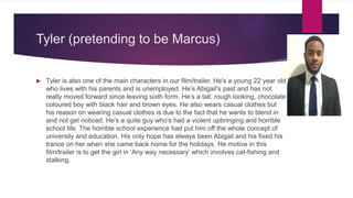 Tyler (pretending to be Marcus)
 Tyler is also one of the main characters in our film/trailer. He's a young 22 year old
who lives with his parents and is unemployed. He’s Abigail's past and has not
really moved forward since leaving sixth form. He’s a tall, rough looking, chocolate
coloured boy with black hair and brown eyes. He also wears casual clothes but
his reason on wearing casual clothes is due to the fact that he wants to blend in
and not get noticed. He's a quite guy who's had a violent upbringing and horrible
school life. The horrible school experience had put him off the whole concept of
university and education. His only hope has always been Abigail and his fixed his
trance on her when she came back home for the holidays. He motive in this
film/trailer is to get the girl in ‘Any way necessary’ which involves cat-fishing and
stalking.
 