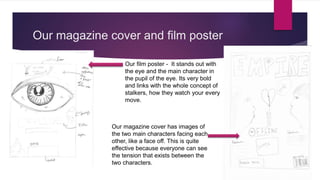 Our magazine cover and film poster
Our film poster - It stands out with
the eye and the main character in
the pupil of the eye. Its very bold
and links with the whole concept of
stalkers, how they watch your every
move.
Our magazine cover has images of
the two main characters facing each
other, like a face off. This is quite
effective because everyone can see
the tension that exists between the
two characters.
 