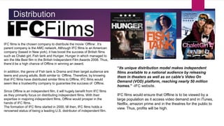 Distribution
IFC films is the chosen company to distribute the movie ‘Offline’. It’s
parent company is the AMC network. Although IFC films is an American
company (based in New york), it has boost the success of British films
such as Chalet girl, Fish tank and Hunger. Hunger in which managed to
win the title Best film in the British Independent Film Awards 2008. Thus,
there’d be a high chance of Offline in winning an award.
In addition, the genre of Fish tank is Drama and their target audience are
teens and young adults. Both similar to Offline. Therefore, by knowing
that IFC films have distributed similar films to Offline, IFC films would
seem like a trustworthy company to guarantee the success of Offline.
Since Offline is an independent film, it will hugely benefit from IFC films
as they primarily focus on distributing independent films. With their
expertise in majoring independent films, Offline would prosper in the
hands of IFC films.
The formation of IFC films started in 2000, till then, IFC films holds a
renowned status of being a leading U.S. distributor of independent film.
“Its unique distribution model makes independent
films available to a national audience by releasing
them in theaters as well as on cable’s Video On
Demand (VOD) platform, reaching nearly 50 million
homes.” -IFC website.
IFC films would ensure that Offline is to be viewed by a
large population as it access video demand and in iTunes,
Netflix, amazon prime and in the theatres for the public to
view. Thus, profits will be high.
 
