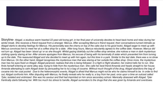 Storyline- Abigail, a studious warm hearted 22-year-old loving girl, in her final year of university decides to head back home and relax during her
winter break. She receives a friend request from a stranger. Marcus. After accepting Marcus’s friend request, their conversations turned intimate as
Abigail starts to develop feelings for Marcus. His personality was the cherry on top of the cake due to his good looks. Abigail eager to meet up with
Marcus convinces him to meet her at a coffee shop for a date. After long hours, Marcus reluctantly agrees to the coffee date. However, Marcus did
not turn up. Abigail has been ‘stood up’ or so she thought. Whilst gazing dolefully out the coffee shop window, she notices a man in dark mysterious
clothing openly staring at her. After sincere apologies from Marcus, his excuse of being with his terminally ill sister which prevented him from turning
up to the date. This reassured Abigail and she decided to meet up with him again, but this time in a park. Similar to the last date, there was a no show
from Marcus. On the other hand, Abigail recognises the mysterious man that was staring at her outside the coffee shop. Once more, the mysterious
man has his eyes fixed on Abigail. Abigail paranoid, realises that she is being followed. In a fight or flight situation, her instinct tells her to run. She
finds herself entering an eerie alley way, trying to hide from the mysterious man. She calls her best friend Amanda and heads straight to her house.
Amanda attempting to calm Abigail down by persuading her to try a bag of cocaine. Without much thought of the drug, Abigail abandons the bag of
cocaine into her coat pocket. Due to the heteromorphic events, Abigail is afraid that Marcus might not be who he claims himself to be. In order to find
out, Abigail confronts him. After disputing with Marcus, he finally reveals who he really is; a boy from her past, once upon a time an outcast called
Tyler, isolated and victimised. She was his saviour and that had imprinted on him since secondary school. Manically obsessed with Abigail, Tyler
frantically starts following her. With too much too stress to handle, Abigail surrenders to the drugs that she was given by Amanda and overdoses.
 